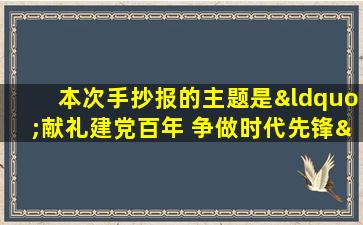 本次手抄报的主题是“献礼建党百年 争做时代先锋”